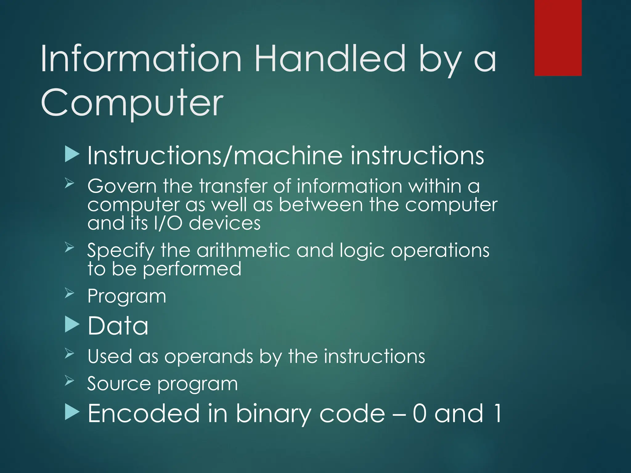 Information Handled by a
Computer
 Instructions/machine instructions
 Govern the transfer of information within a
computer as well as between the computer
and its I/O devices
 Specify the arithmetic and logic operations
to be performed
 Program
 Data
 Used as operands by the instructions
 Source program
 Encoded in binary code – 0 and 1
 