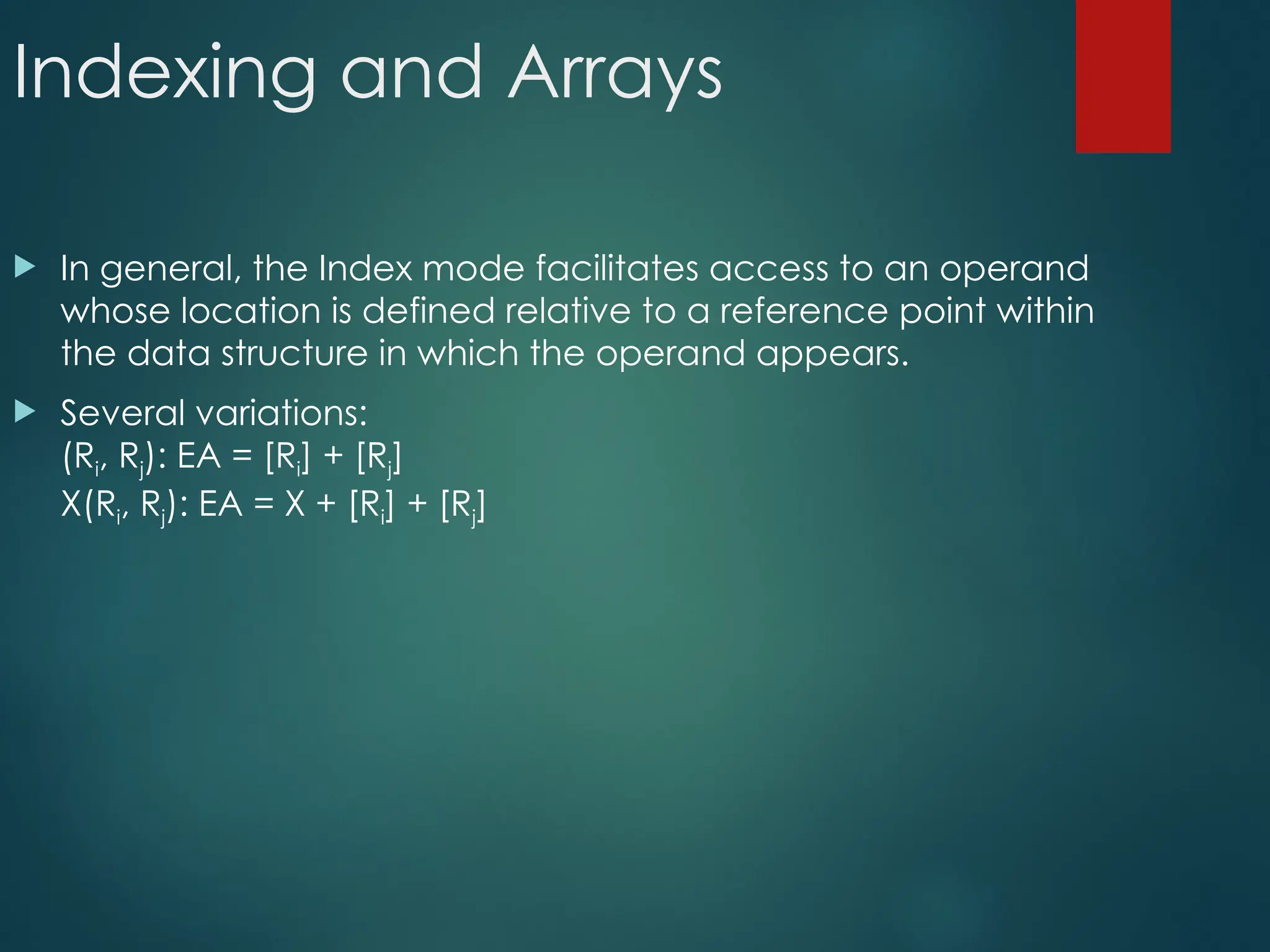 Indexing and Arrays
 In general, the Index mode facilitates access to an operand
whose location is defined relative to a reference point within
the data structure in which the operand appears.
 Several variations:
(Ri, Rj): EA = [Ri] + [Rj]
X(Ri, Rj): EA = X + [Ri] + [Rj]
 