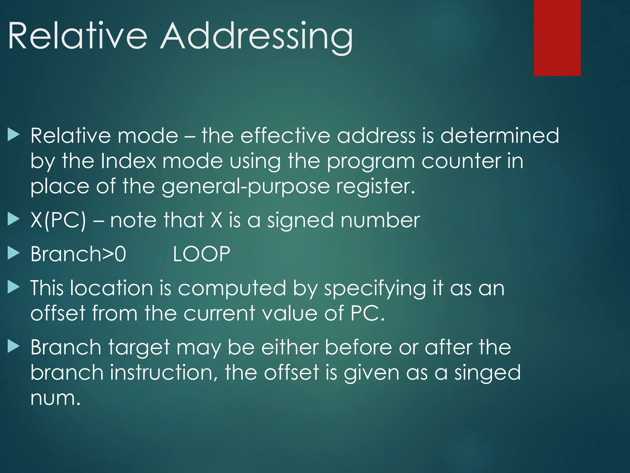 Relative Addressing
 Relative mode – the effective address is determined
by the Index mode using the program counter in
place of the general-purpose register.
 X(PC) – note that X is a signed number
 Branch>0 LOOP
 This location is computed by specifying it as an
offset from the current value of PC.
 Branch target may be either before or after the
branch instruction, the offset is given as a singed
num.
 