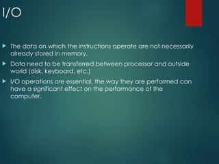 I/O
 The data on which the instructions operate are not necessarily
already stored in memory.
 Data need to be transferred between processor and outside
world (disk, keyboard, etc.)
 I/O operations are essential, the way they are performed can
have a significant effect on the performance of the
computer.
 