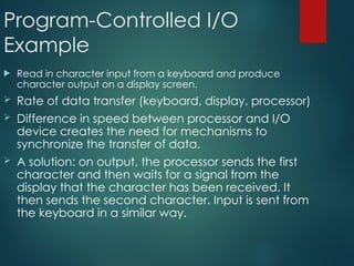 Program-Controlled I/O
Example
 Read in character input from a keyboard and produce
character output on a display screen.
 Rate of data transfer (keyboard, display, processor)
 Difference in speed between processor and I/O
device creates the need for mechanisms to
synchronize the transfer of data.
 A solution: on output, the processor sends the first
character and then waits for a signal from the
display that the character has been received. It
then sends the second character. Input is sent from
the keyboard in a similar way.
 