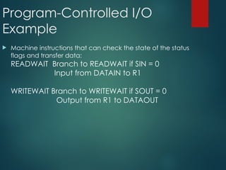 Program-Controlled I/O
Example
 Machine instructions that can check the state of the status
flags and transfer data:
READWAIT Branch to READWAIT if SIN = 0
Input from DATAIN to R1
WRITEWAIT Branch to WRITEWAIT if SOUT = 0
Output from R1 to DATAOUT
 