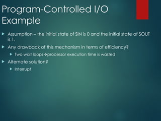 Program-Controlled I/O
Example
 Assumption – the initial state of SIN is 0 and the initial state of SOUT
is 1.
 Any drawback of this mechanism in terms of efficiency?
 Two wait loopsprocessor execution time is wasted
 Alternate solution?
 Interrupt
 