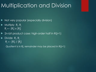 Multiplication and Division
 Not very popular (especially division)
 Multiply Ri, Rj
Rj ← [Ri] х [Rj]
 2n-bit product case: high-order half in R(j+1)
 Divide Ri, Rj
Rj ← [Ri] / [Rj]
Quotient is in Rj, remainder may be placed in R(j+1)
 