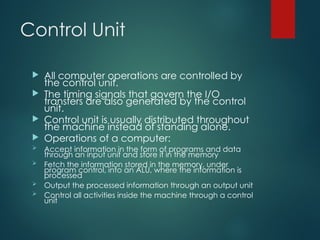 Control Unit
 All computer operations are controlled by
the control unit.
 The timing signals that govern the I/O
transfers are also generated by the control
unit.
 Control unit is usually distributed throughout
the machine instead of standing alone.
 Operations of a computer:
 Accept information in the form of programs and data
through an input unit and store it in the memory
 Fetch the information stored in the memory, under
program control, into an ALU, where the information is
processed
 Output the processed information through an output unit
 Control all activities inside the machine through a control
unit
 