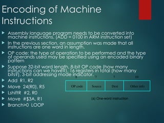 Encoding of Machine
Instructions
 Assembly language program needs to be converted into
machine instructions. (ADD = 0100 in ARM instruction set)
 In the previous section, an assumption was made that all
instructions are one word in length.
 OP code: the type of operation to be performed and the type
of operands used may be specified using an encoded binary
pattern
 Suppose 32-bit word length, 8-bit OP code (how many
instructions can we have?), 16 registers in total (how many
bits?), 3-bit addressing mode indicator.
 Add R1, R2
 Move 24(R0), R5
 LshiftR #2, R0
 Move #$3A, R1
 Branch>0 LOOP
OP code Source Dest Other info
8 7 7 10
(a) One-word instruction
 