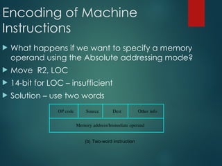 Encoding of Machine
Instructions
 What happens if we want to specify a memory
operand using the Absolute addressing mode?
 Move R2, LOC
 14-bit for LOC – insufficient
 Solution – use two words
(b) Two-word instruction
Memory address/Immediate operand
OP code Source Dest Other info
 