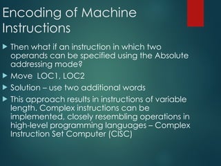Encoding of Machine
Instructions
 Then what if an instruction in which two
operands can be specified using the Absolute
addressing mode?
 Move LOC1, LOC2
 Solution – use two additional words
 This approach results in instructions of variable
length. Complex instructions can be
implemented, closely resembling operations in
high-level programming languages – Complex
Instruction Set Computer (CISC)
 