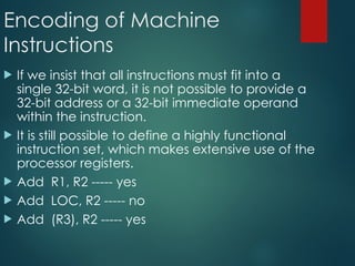Encoding of Machine
Instructions
 If we insist that all instructions must fit into a
single 32-bit word, it is not possible to provide a
32-bit address or a 32-bit immediate operand
within the instruction.
 It is still possible to define a highly functional
instruction set, which makes extensive use of the
processor registers.
 Add R1, R2 ----- yes
 Add LOC, R2 ----- no
 Add (R3), R2 ----- yes
 