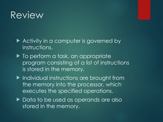 Review
 Activity in a computer is governed by
instructions.
 To perform a task, an appropriate
program consisting of a list of instructions
is stored in the memory.
 Individual instructions are brought from
the memory into the processor, which
executes the specified operations.
 Data to be used as operands are also
stored in the memory.
 