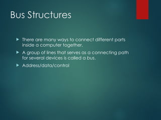Bus Structures
 There are many ways to connect different parts
inside a computer together.
 A group of lines that serves as a connecting path
for several devices is called a bus.
 Address/data/control
 