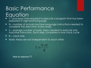 Basic Performance
Equation
 T – processor time required to execute a program that has been
prepared in high-level language
 N – number of actual machine language instructions needed to
complete the execution (note: loop)
 S – average number of basic steps needed to execute one
machine instruction. Each step completes in one clock cycle
 R – clock rate
 Note: these are not independent to each other
R
S
N
T


How to improve T?
 