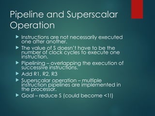 Pipeline and Superscalar
Operation
 Instructions are not necessarily executed
one after another.
 The value of S doesn’t have to be the
number of clock cycles to execute one
instruction.
 Pipelining – overlapping the execution of
successive instructions.
 Add R1, R2, R3
 Superscalar operation – multiple
instruction pipelines are implemented in
the processor.
 Goal – reduce S (could become <1!)
 