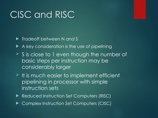 CISC and RISC
 Tradeoff between N and S
 A key consideration is the use of pipelining
 S is close to 1 even though the number of
basic steps per instruction may be
considerably larger
 It is much easier to implement efficient
pipelining in processor with simple
instruction sets
 Reduced Instruction Set Computers (RISC)
 Complex Instruction Set Computers (CISC)
 