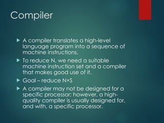 Compiler
 A compiler translates a high-level
language program into a sequence of
machine instructions.
 To reduce N, we need a suitable
machine instruction set and a compiler
that makes good use of it.
 Goal – reduce N×S
 A compiler may not be designed for a
specific processor; however, a high-
quality compiler is usually designed for,
and with, a specific processor.
 