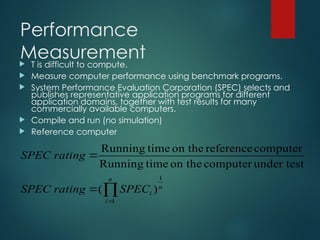 Performance
Measurement
 T is difficult to compute.
 Measure computer performance using benchmark programs.
 System Performance Evaluation Corporation (SPEC) selects and
publishes representative application programs for different
application domains, together with test results for many
commercially available computers.
 Compile and run (no simulation)
 Reference computer




n
i
n
i
SPEC
rating
SPEC
rating
SPEC
1
1
)
(
under test
computer
on the
time
Running
computer
reference
on the
time
Running
 