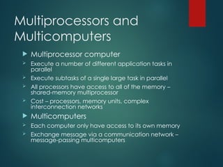 Multiprocessors and
Multicomputers
 Multiprocessor computer
 Execute a number of different application tasks in
parallel
 Execute subtasks of a single large task in parallel
 All processors have access to all of the memory –
shared-memory multiprocessor
 Cost – processors, memory units, complex
interconnection networks
 Multicomputers
 Each computer only have access to its own memory
 Exchange message via a communication network –
message-passing multicomputers
 