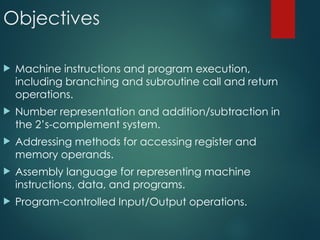 Objectives
 Machine instructions and program execution,
including branching and subroutine call and return
operations.
 Number representation and addition/subtraction in
the 2’s-complement system.
 Addressing methods for accessing register and
memory operands.
 Assembly language for representing machine
instructions, data, and programs.
 Program-controlled Input/Output operations.
 
