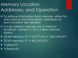 Memory Location,
Addresses, and Operation
 To retrieve information from memory, either for
one word or one byte (8-bit), addresses for
each location are needed.
 A k-bit address memory has 2k
memory
locations, namely 0 – 2k
-1, called memory
space.
 24-bit memory: 224
= 16,777,216 = 16M (1M=220
)
 32-bit memory: 232
= 4G (1G=230
)
 1K(kilo)=210
 1T(tera)=240
 