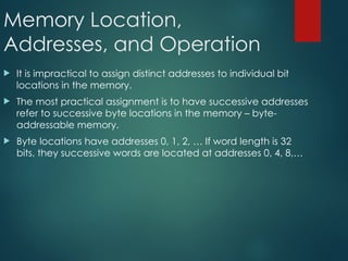 Memory Location,
Addresses, and Operation
 It is impractical to assign distinct addresses to individual bit
locations in the memory.
 The most practical assignment is to have successive addresses
refer to successive byte locations in the memory – byte-
addressable memory.
 Byte locations have addresses 0, 1, 2, … If word length is 32
bits, they successive words are located at addresses 0, 4, 8,…
 