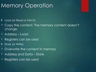 Memory Operation
 Load (or Read or Fetch)
 Copy the content. The memory content doesn’t
change.
 Address – Load
 Registers can be used
 Store (or Write)
 Overwrite the content in memory
 Address and Data – Store
 Registers can be used
 