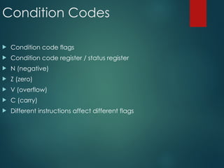 Condition Codes
 Condition code flags
 Condition code register / status register
 N (negative)
 Z (zero)
 V (overflow)
 C (carry)
 Different instructions affect different flags
 
