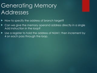 Generating Memory
Addresses
 How to specify the address of branch target?
 Can we give the memory operand address directly in a single
Add instruction in the loop?
 Use a register to hold the address of NUM1; then increment by
4 on each pass through the loop.
 