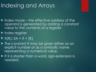 Indexing and Arrays
 Index mode – the effective address of the
operand is generated by adding a constant
value to the contents of a register.
 Index register
 X(Ri): EA = X + [Ri]
 The constant X may be given either as an
explicit number or as a symbolic name
representing a numerical value.
 If X is shorter than a word, sign-extension is
needed.
 