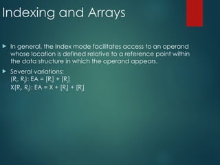 Indexing and Arrays
 In general, the Index mode facilitates access to an operand
whose location is defined relative to a reference point within
the data structure in which the operand appears.
 Several variations:
(Ri, Rj): EA = [Ri] + [Rj]
X(Ri, Rj): EA = X + [Ri] + [Rj]
 