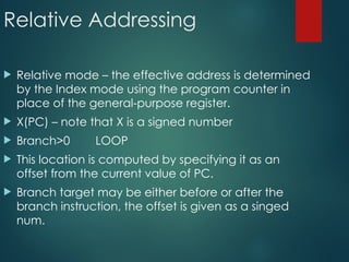 Relative Addressing
 Relative mode – the effective address is determined
by the Index mode using the program counter in
place of the general-purpose register.
 X(PC) – note that X is a signed number
 Branch>0 LOOP
 This location is computed by specifying it as an
offset from the current value of PC.
 Branch target may be either before or after the
branch instruction, the offset is given as a singed
num.
 