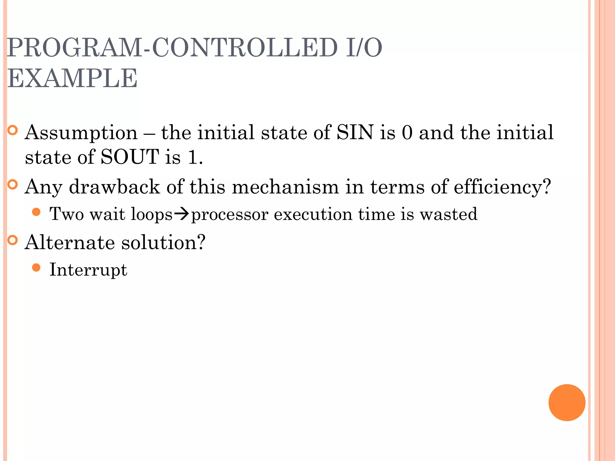 PROGRAM-CONTROLLED I/O
EXAMPLE
 Assumption – the initial state of SIN is 0 and the initial
state of SOUT is 1.
 Any drawback of this mechanism in terms of efficiency?
 Two wait loopsprocessor execution time is wasted
 Alternate solution?
 Interrupt
 