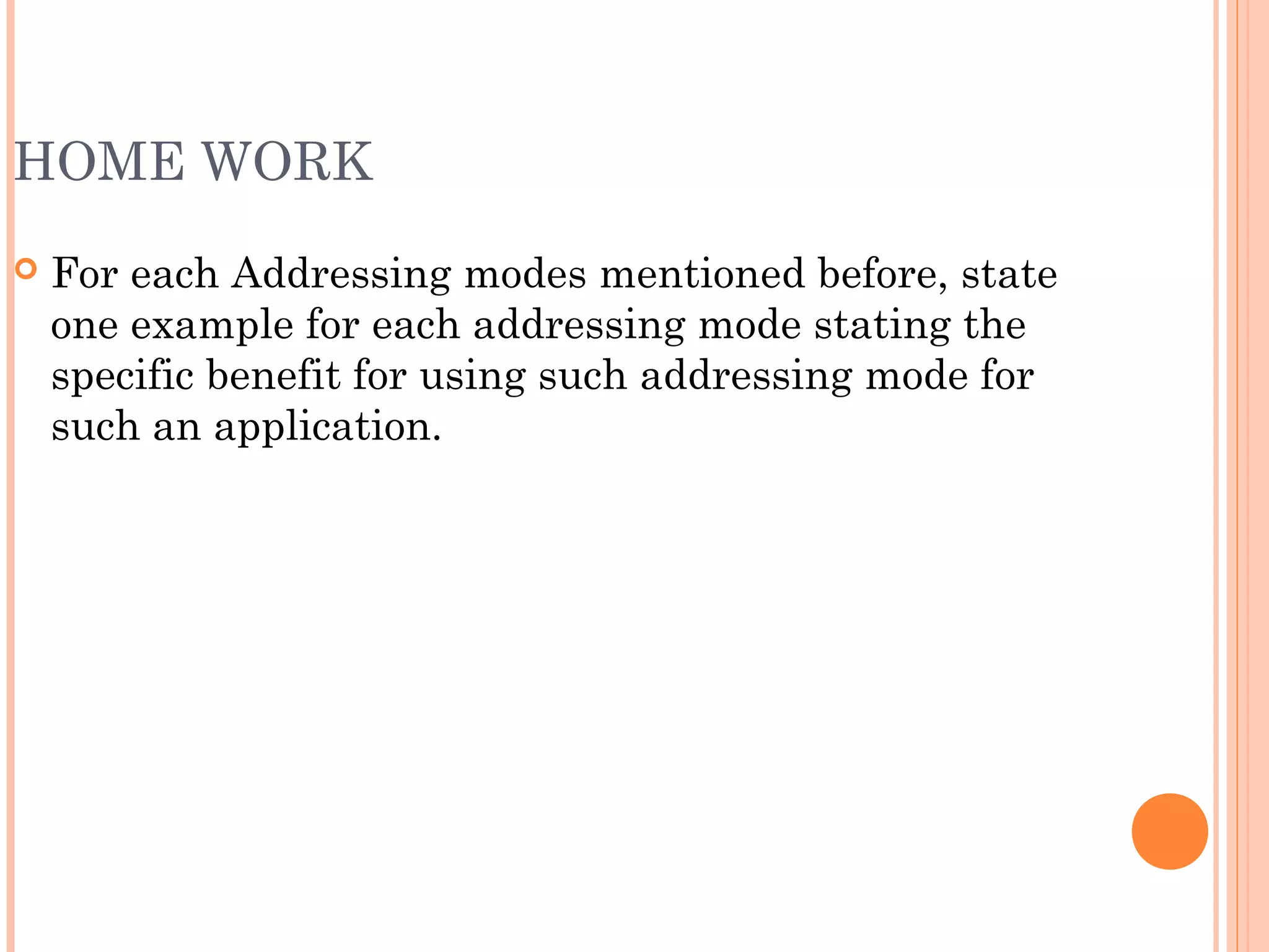 HOME WORK
 For each Addressing modes mentioned before, state
one example for each addressing mode stating the
specific benefit for using such addressing mode for
such an application.
 