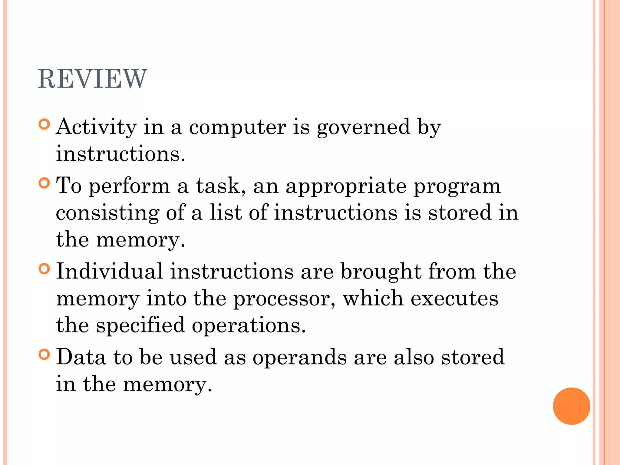 REVIEW
 Activity in a computer is governed by
instructions.
 To perform a task, an appropriate program
consisting of a list of instructions is stored in
the memory.
 Individual instructions are brought from the
memory into the processor, which executes
the specified operations.
 Data to be used as operands are also stored
in the memory.
 