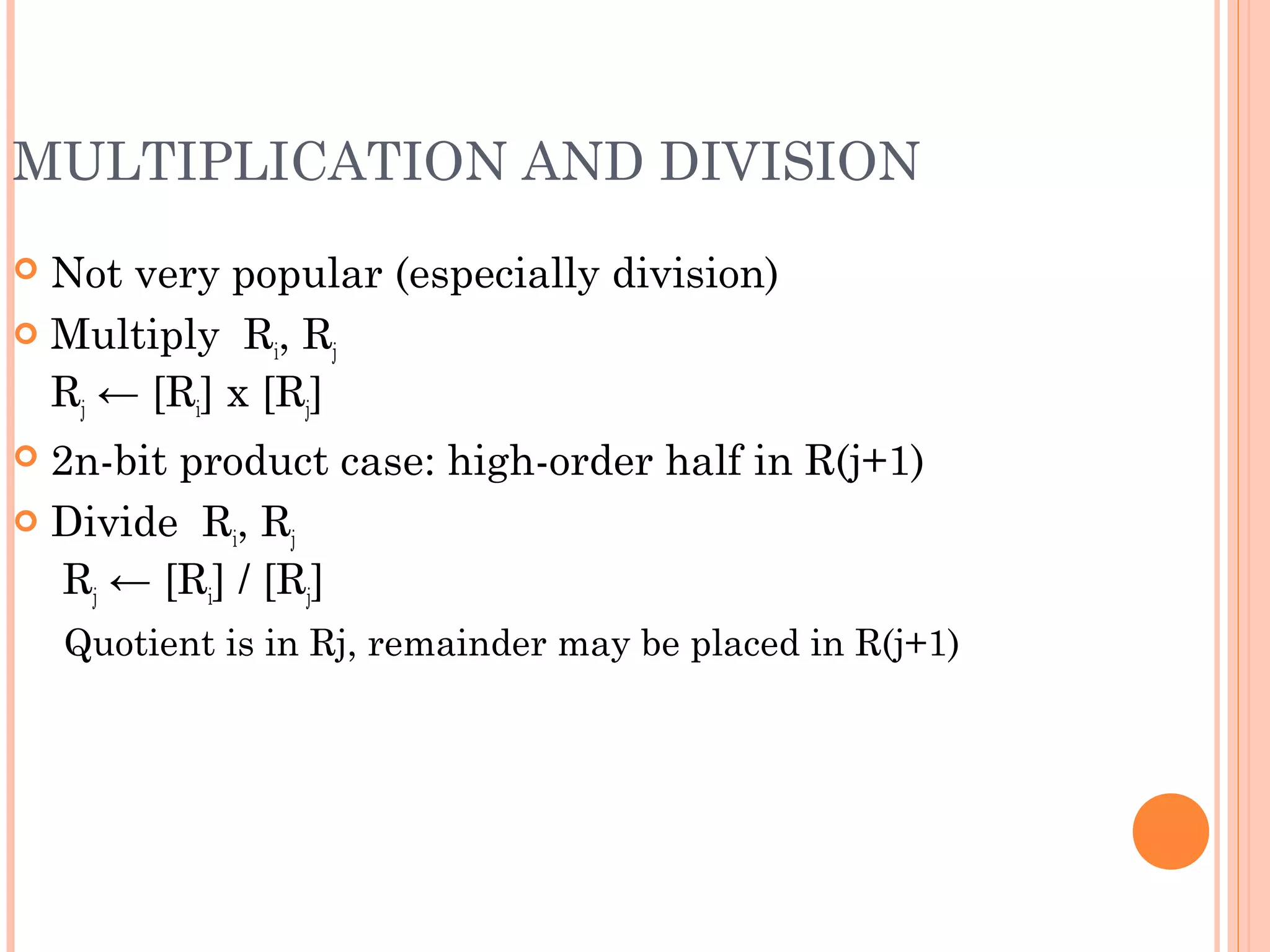 MULTIPLICATION AND DIVISION
 Not very popular (especially division)
 Multiply Ri, Rj
Rj ← [Ri] х [Rj]
 2n-bit product case: high-order half in R(j+1)
 Divide Ri, Rj
Rj ← [Ri] / [Rj]
Quotient is in Rj, remainder may be placed in R(j+1)
 