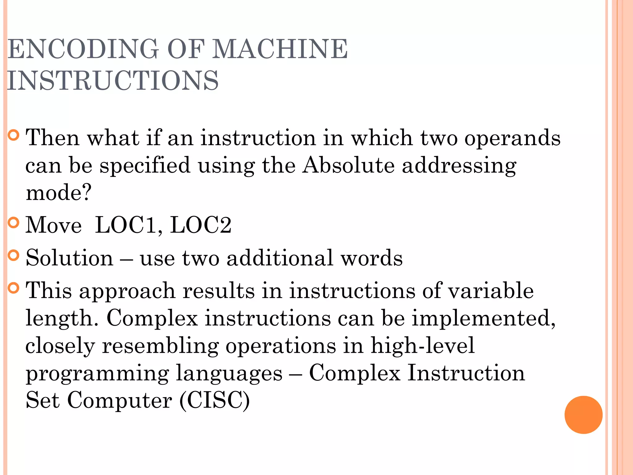 ENCODING OF MACHINE
INSTRUCTIONS
 Then what if an instruction in which two operands
can be specified using the Absolute addressing
mode?
 Move LOC1, LOC2
 Solution – use two additional words
 This approach results in instructions of variable
length. Complex instructions can be implemented,
closely resembling operations in high-level
programming languages – Complex Instruction
Set Computer (CISC)
 