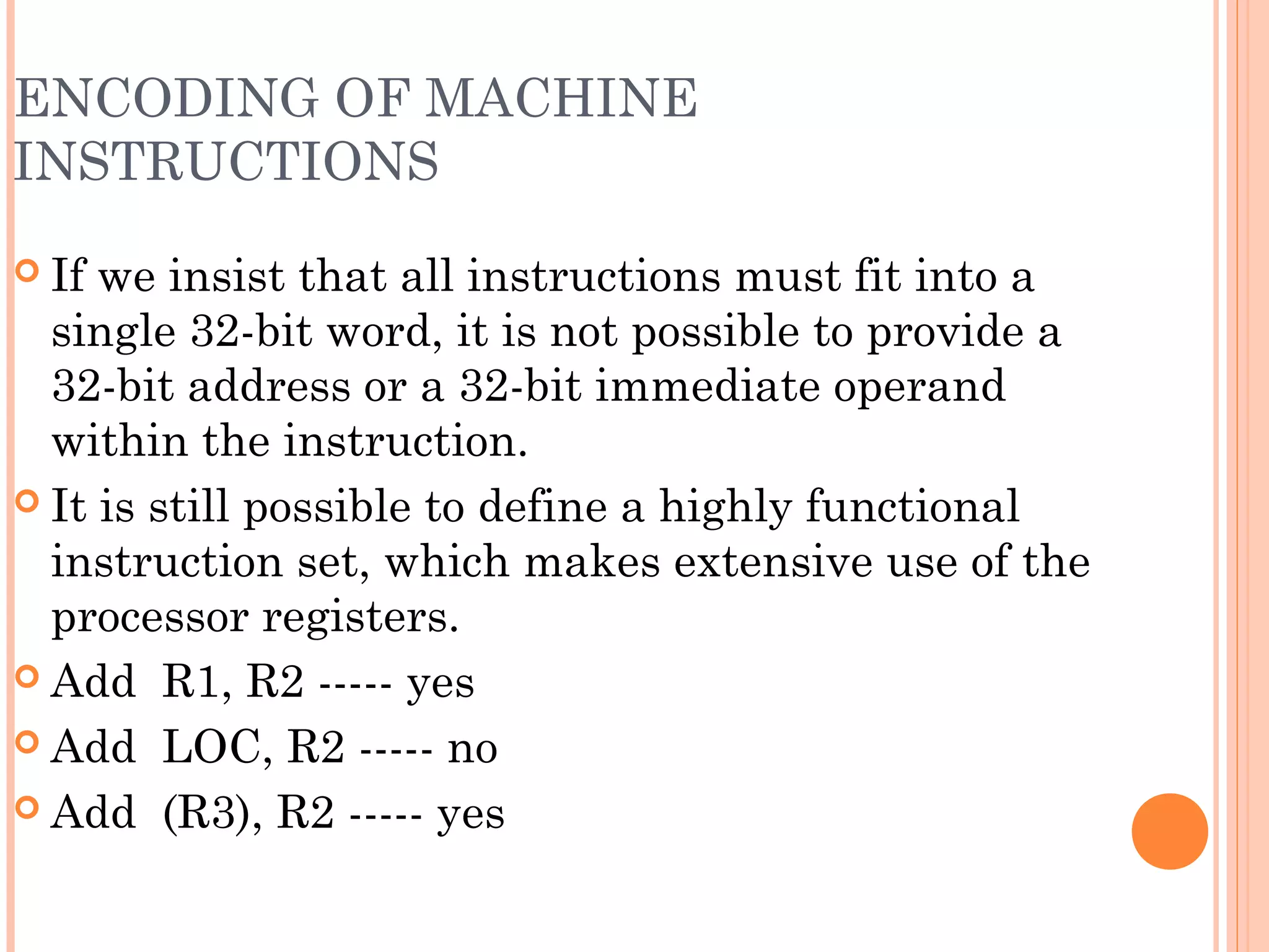 ENCODING OF MACHINE
INSTRUCTIONS
 If we insist that all instructions must fit into a
single 32-bit word, it is not possible to provide a
32-bit address or a 32-bit immediate operand
within the instruction.
 It is still possible to define a highly functional
instruction set, which makes extensive use of the
processor registers.
 Add R1, R2 ----- yes
 Add LOC, R2 ----- no
 Add (R3), R2 ----- yes
 