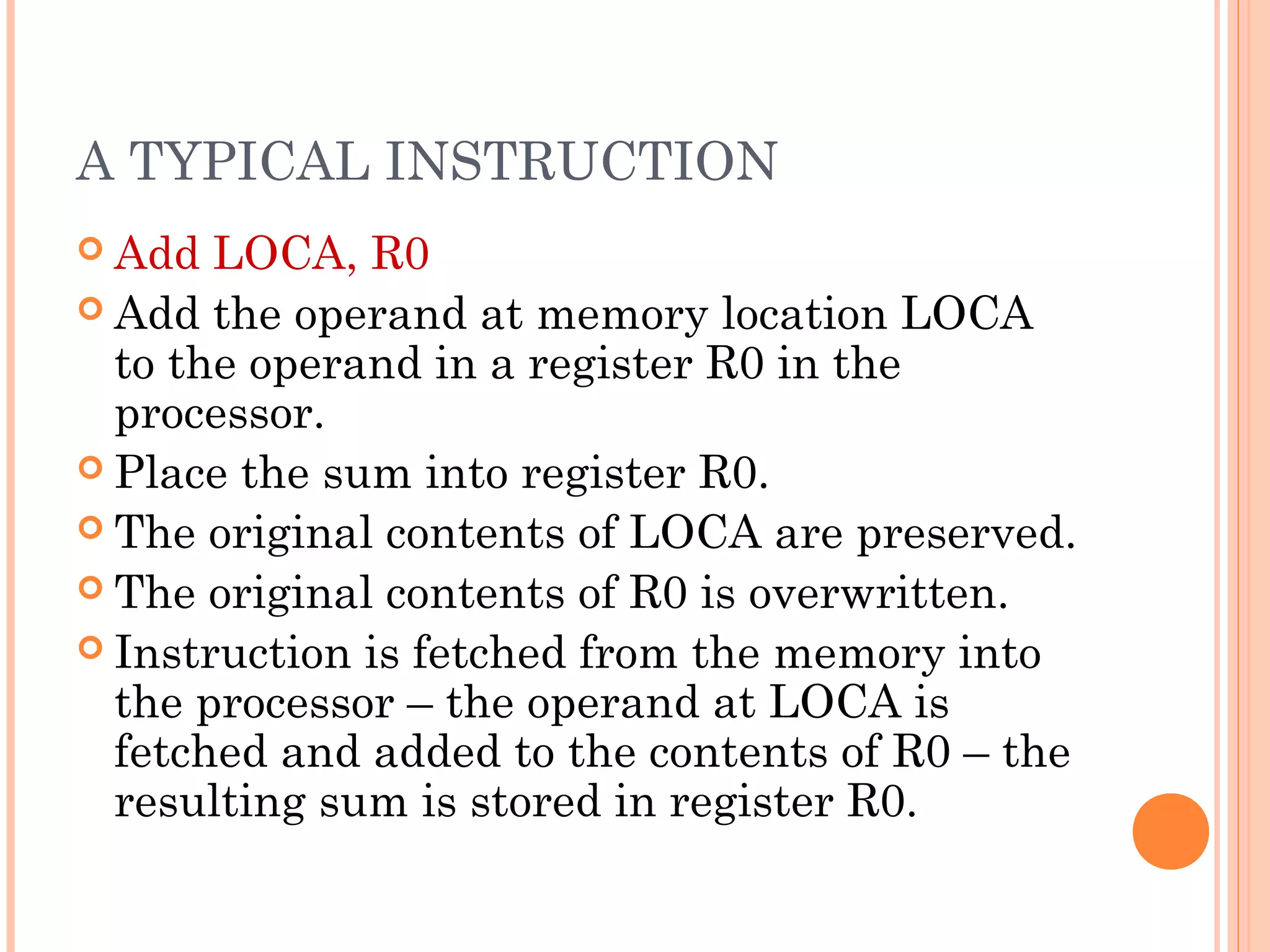 A TYPICAL INSTRUCTION
 Add LOCA, R0
 Add the operand at memory location LOCA
to the operand in a register R0 in the
processor.
 Place the sum into register R0.
 The original contents of LOCA are preserved.
 The original contents of R0 is overwritten.
 Instruction is fetched from the memory into
the processor – the operand at LOCA is
fetched and added to the contents of R0 – the
resulting sum is stored in register R0.
 