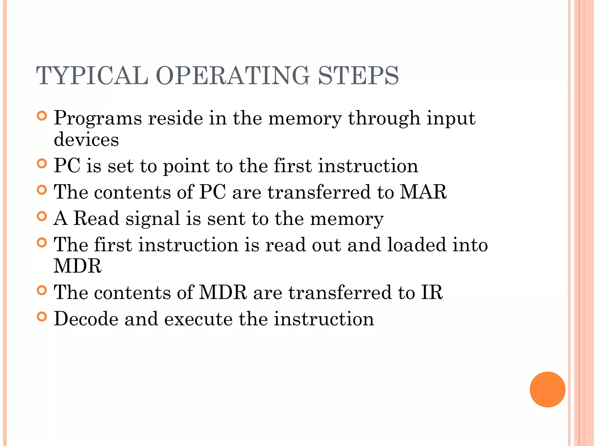 TYPICAL OPERATING STEPS
 Programs reside in the memory through input
devices
 PC is set to point to the first instruction
 The contents of PC are transferred to MAR
 A Read signal is sent to the memory
 The first instruction is read out and loaded into
MDR
 The contents of MDR are transferred to IR
 Decode and execute the instruction
 
