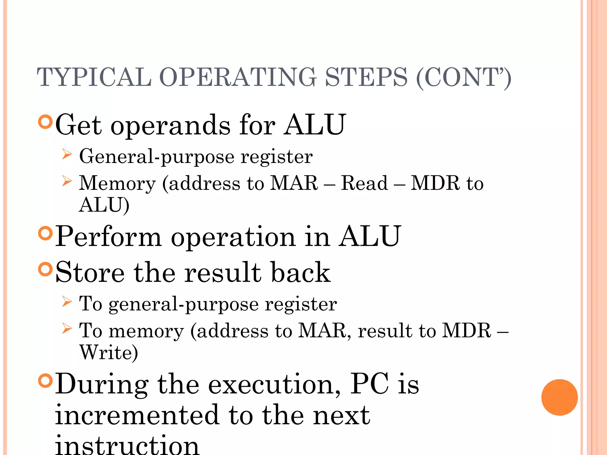 TYPICAL OPERATING STEPS (CONT’)
Get operands for ALU
 General-purpose register
 Memory (address to MAR – Read – MDR to
ALU)
Perform operation in ALU
Store the result back
 To general-purpose register
 To memory (address to MAR, result to MDR –
Write)
During the execution, PC is
incremented to the next
 