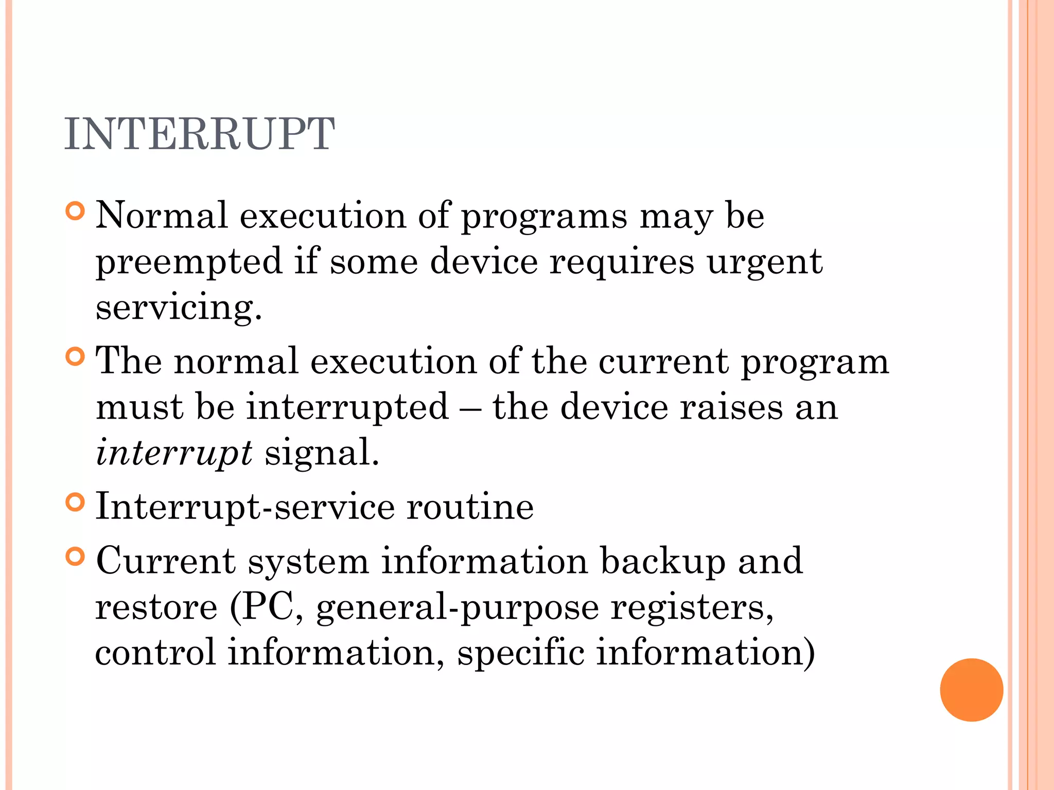 INTERRUPT
 Normal execution of programs may be
preempted if some device requires urgent
servicing.
 The normal execution of the current program
must be interrupted – the device raises an
interrupt signal.
 Interrupt-service routine
 Current system information backup and
restore (PC, general-purpose registers,
control information, specific information)
 