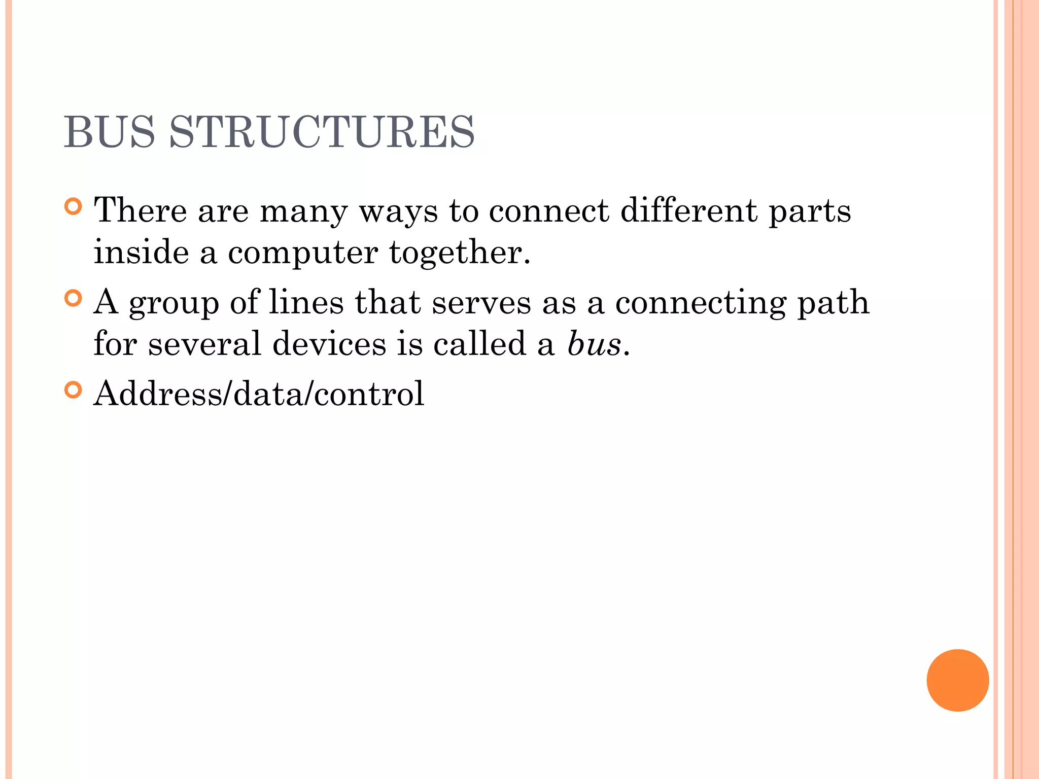 BUS STRUCTURES
 There are many ways to connect different parts
inside a computer together.
 A group of lines that serves as a connecting path
for several devices is called a bus.
 Address/data/control
 