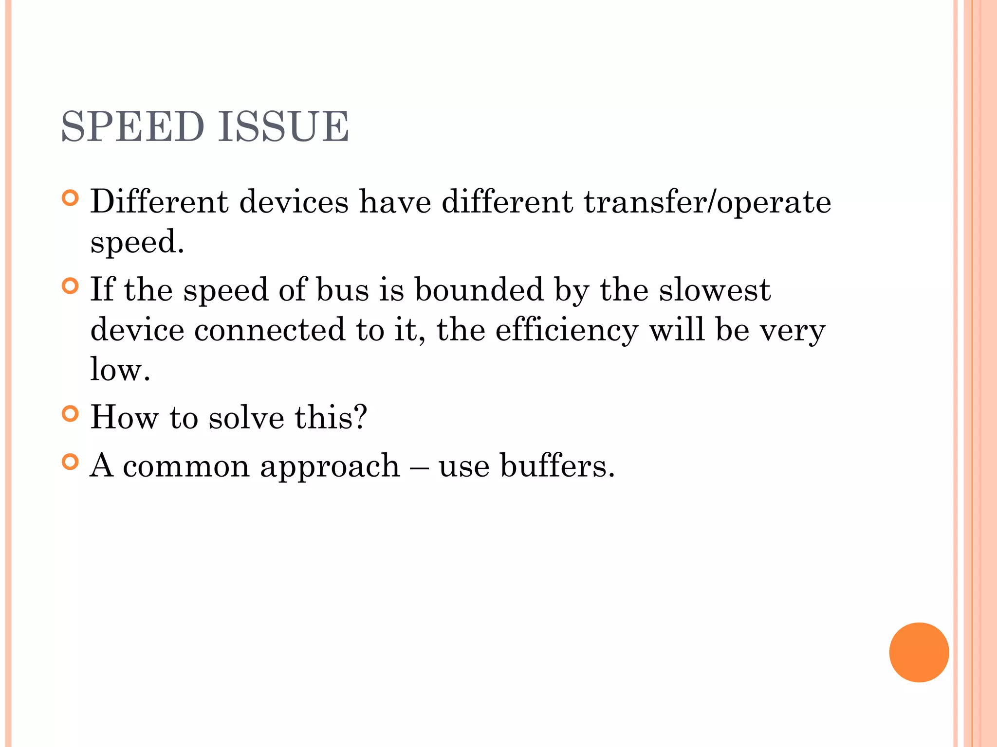 SPEED ISSUE
 Different devices have different transfer/operate
speed.
 If the speed of bus is bounded by the slowest
device connected to it, the efficiency will be very
low.
 How to solve this?
 A common approach – use buffers.
 