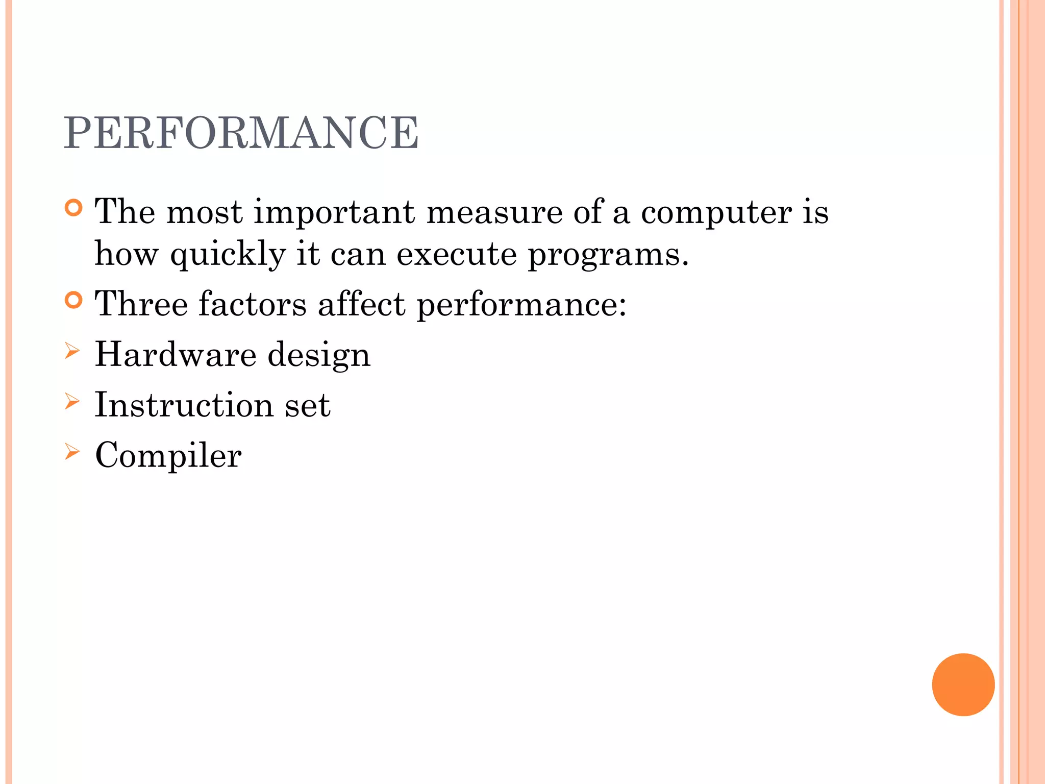 PERFORMANCE
 The most important measure of a computer is
how quickly it can execute programs.
 Three factors affect performance:
 Hardware design
 Instruction set
 Compiler
 