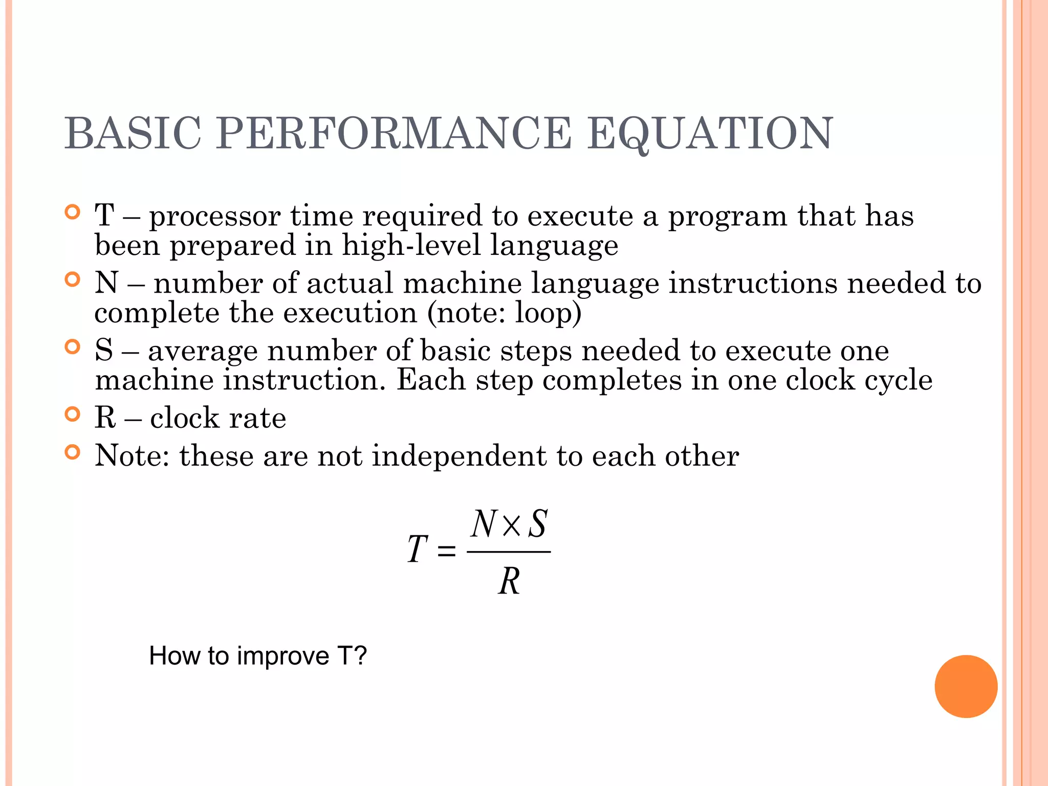 BASIC PERFORMANCE EQUATION
 T – processor time required to execute a program that has
been prepared in high-level language
 N – number of actual machine language instructions needed to
complete the execution (note: loop)
 S – average number of basic steps needed to execute one
machine instruction. Each step completes in one clock cycle
 R – clock rate
 Note: these are not independent to each other
R
SN
T
×
=
How to improve T?
 