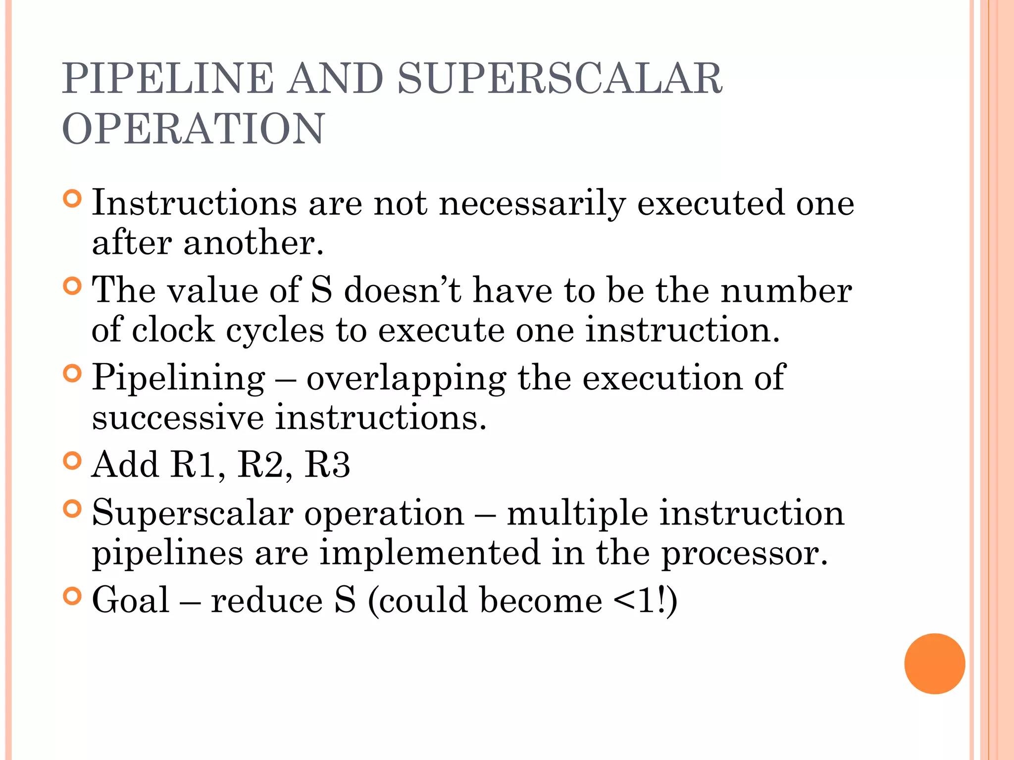 PIPELINE AND SUPERSCALAR
OPERATION
 Instructions are not necessarily executed one
after another.
 The value of S doesn’t have to be the number
of clock cycles to execute one instruction.
 Pipelining – overlapping the execution of
successive instructions.
 Add R1, R2, R3
 Superscalar operation – multiple instruction
pipelines are implemented in the processor.
 Goal – reduce S (could become <1!)
 