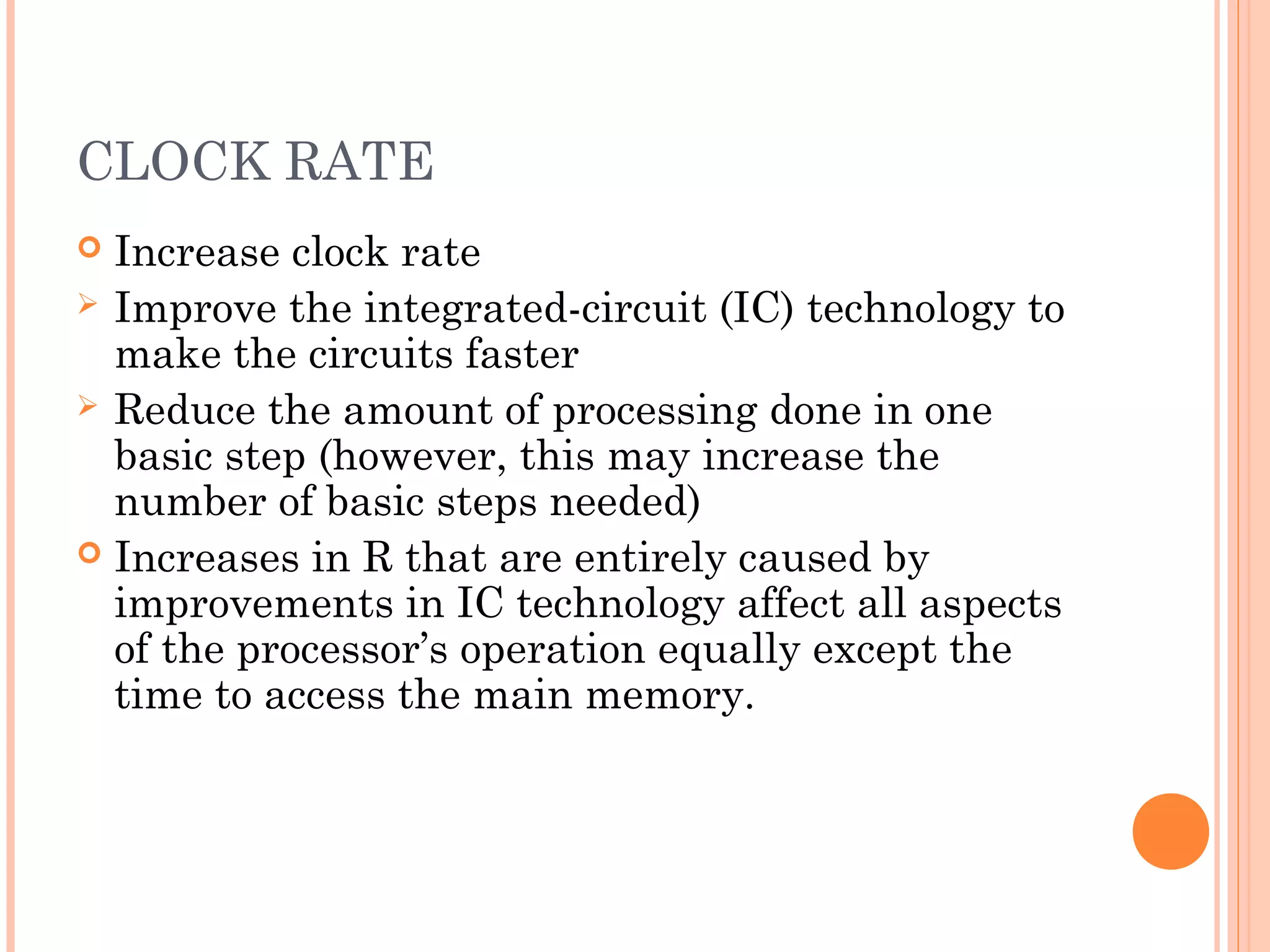 CLOCK RATE
 Increase clock rate
 Improve the integrated-circuit (IC) technology to
make the circuits faster
 Reduce the amount of processing done in one
basic step (however, this may increase the
number of basic steps needed)
 Increases in R that are entirely caused by
improvements in IC technology affect all aspects
of the processor’s operation equally except the
time to access the main memory.
 