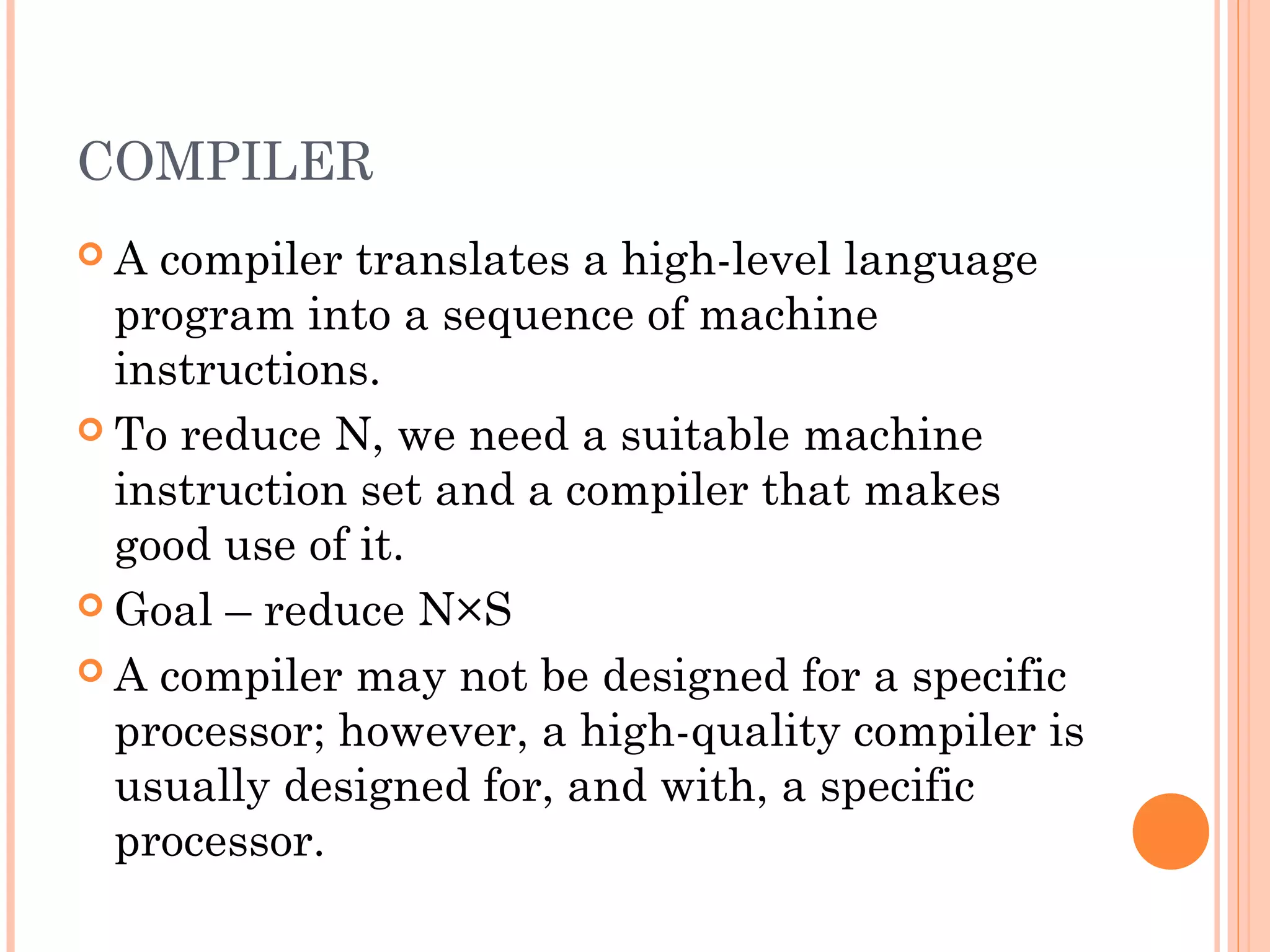 COMPILER
 A compiler translates a high-level language
program into a sequence of machine
instructions.
 To reduce N, we need a suitable machine
instruction set and a compiler that makes
good use of it.
 Goal – reduce N×S
 A compiler may not be designed for a specific
processor; however, a high-quality compiler is
usually designed for, and with, a specific
processor.
 