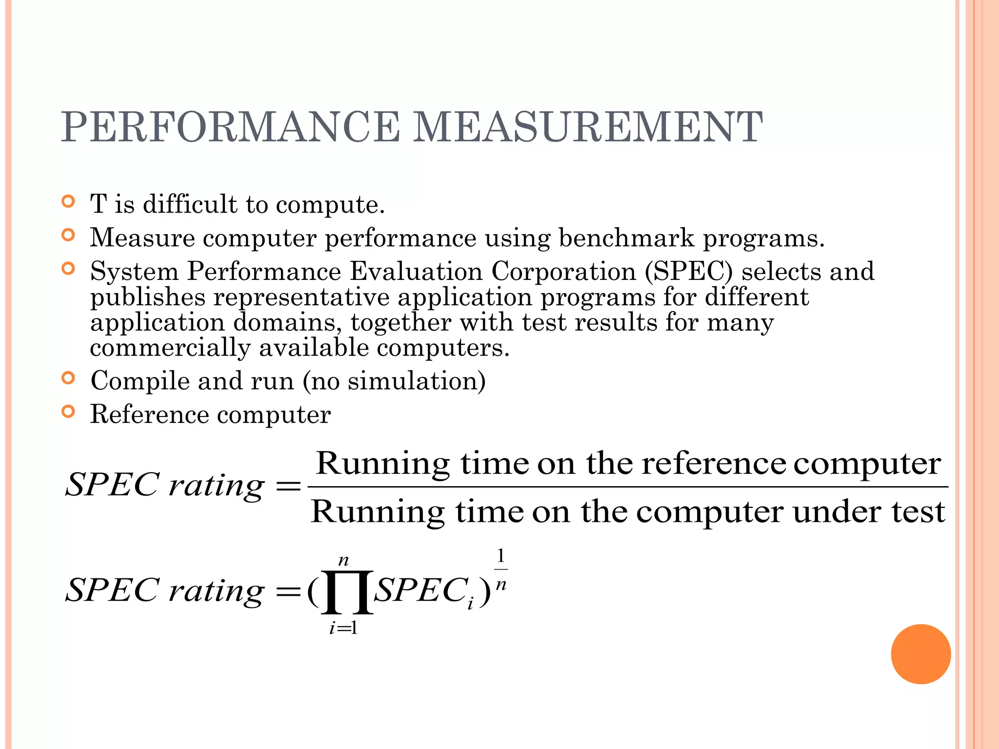 PERFORMANCE MEASUREMENT
 T is difficult to compute.
 Measure computer performance using benchmark programs.
 System Performance Evaluation Corporation (SPEC) selects and
publishes representative application programs for different
application domains, together with test results for many
commercially available computers.
 Compile and run (no simulation)
 Reference computer
∏=
=
=
n
i
n
iSPECratingSPEC
ratingSPEC
1
1
)(
under testcomputeron thetimeRunning
computerreferenceon thetimeRunning
 