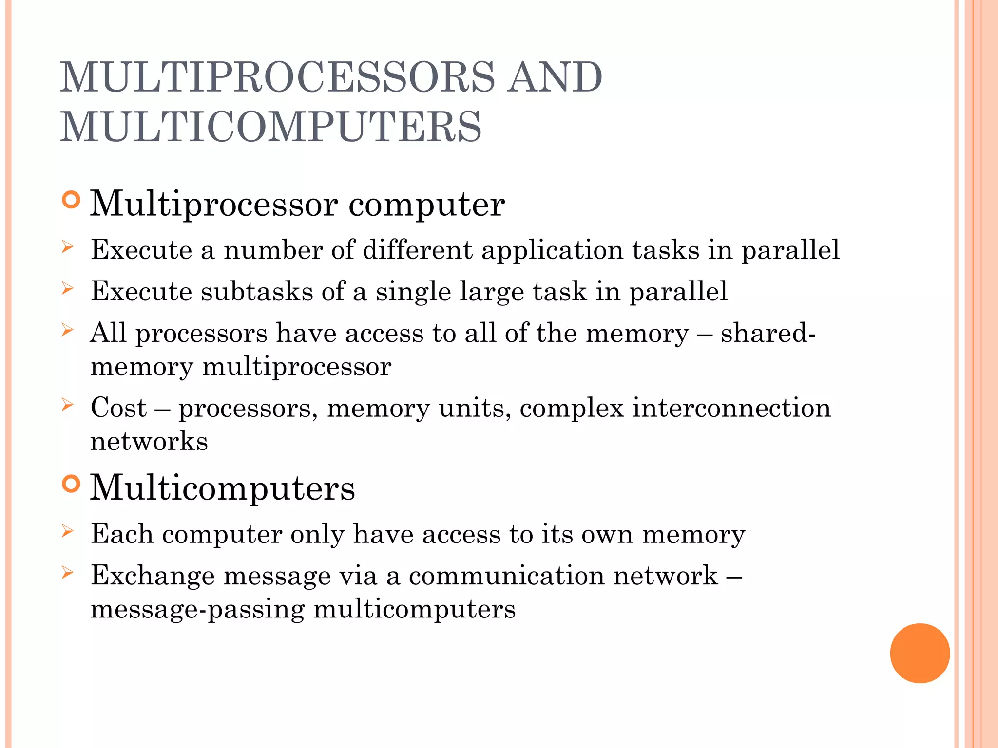 MULTIPROCESSORS AND
MULTICOMPUTERS
 Multiprocessor computer
 Execute a number of different application tasks in parallel
 Execute subtasks of a single large task in parallel
 All processors have access to all of the memory – shared-
memory multiprocessor
 Cost – processors, memory units, complex interconnection
networks
 Multicomputers
 Each computer only have access to its own memory
 Exchange message via a communication network –
message-passing multicomputers
 