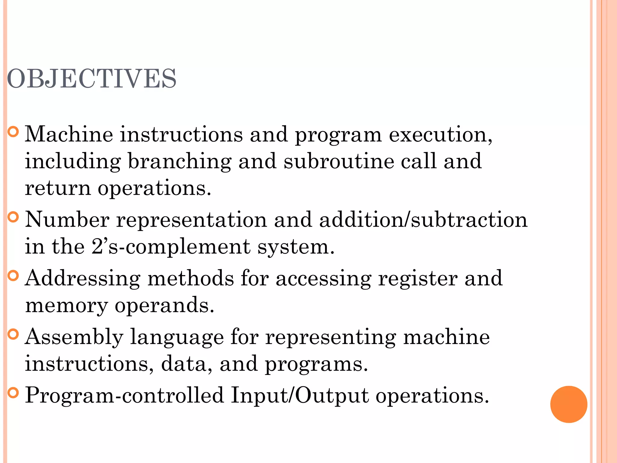 OBJECTIVES
 Machine instructions and program execution,
including branching and subroutine call and
return operations.
 Number representation and addition/subtraction
in the 2’s-complement system.
 Addressing methods for accessing register and
memory operands.
 Assembly language for representing machine
instructions, data, and programs.
 Program-controlled Input/Output operations.
 